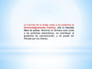 La fracción de la droga unida a las proteínas es
farmacológicamente inactiva, sólo la fracción
libre es activa. Mientras el fármaco está unido
a las proteínas plasmáticas, no contribuye al
gradiente de concentración, y no puede ser
filtrado por los riñones.
 