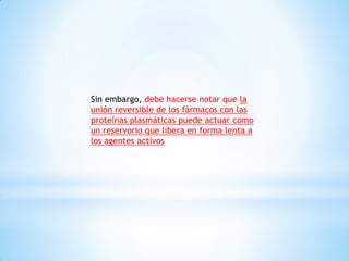 Sin embargo, debe hacerse notar que la
unión reversible de los fármacos con las
proteínas plasmáticas puede actuar como
un reservorio que libera en forma lenta a
los agentes activos
 