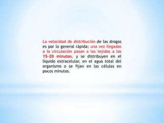 La velocidad de distribución de las drogas
es por lo general rápida; una vez llegadas
a la circulación pasan a los tejidos a los
15-20 minutos, y se distribuyen en el
líquido extracelular, en el agua total del
organismo o se fijan en las células en
pocos minutos.
 