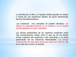 La distribución al SNC y al líquido cefalorraquídeo se realiza
a través de una membrana lipídica sin poros denominada
barrera hematoencefálica.
Las sustancias muy ionizadas no pueden distribuir; las
formas no ionizadas penetran en el cerebro y en el líquido
cefalorraquídeo con gran velocidad.
Las células endoteliales de los capilares cerebrales están
más estrechamente unidas entre sí que las de los demás
lechos capilares del organismo; esto contribuye a la lenta
penetración de las sustancias hidrosolubles. Las drogas
hidrosolubles de bajo peso molecular pasan por difusión, tal
es el caso de la urea y el alcohol.
 