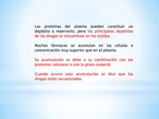 Las proteínas del plasma pueden constituir un
depósito o reservorio, pero los principales depósitos
de las drogas se encuentran en los tejidos.
Muchos fármacos se acumulan en las células a
concentración muy superior que en el plasma.
Su acumulación se debe a su combinación con las
proteínas celulares o con la grasa corporal.
Cuando ocurre esta acumulación se dice que las
drogas están secuestradas.
 