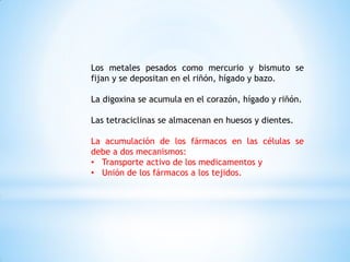 Los metales pesados como mercurio y bismuto se
fijan y se depositan en el riñón, hígado y bazo.
La digoxina se acumula en el corazón, hígado y riñón.
Las tetraciclinas se almacenan en huesos y dientes.
La acumulación de los fármacos en las células se
debe a dos mecanismos:
• Transporte activo de los medicamentos y
• Unión de los fármacos a los tejidos.
 
