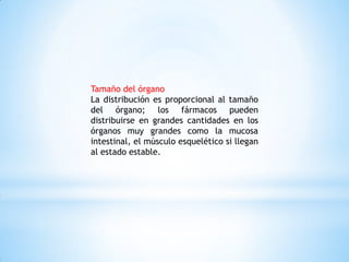 Tamaño del órgano
La distribución es proporcional al tamaño
del órgano; los fármacos pueden
distribuirse en grandes cantidades en los
órganos muy grandes como la mucosa
intestinal, el músculo esquelético si llegan
al estado estable.
 