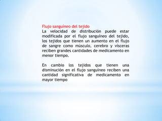 Flujo sanguíneo del tejido
La velocidad de distribución puede estar
modificada por el flujo sanguíneo del tejido,
los tejidos que tienen un aumento en el flujo
de sangre como músculo, cerebro y vísceras
reciben grandes cantidades de medicamento en
menor tiempo.
En cambio los tejidos que tienen una
disminución en el flujo sanguíneo reciben una
cantidad significativa de medicamento en
mayor tiempo
 