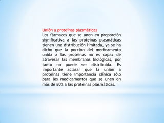 Unión a proteínas plasmáticas
Los fármacos que se unen en proporción
significativa a las proteínas plasmáticas
tienen una distribución limitada, ya se ha
dicho que la porción del medicamento
unida a las proteínas no es capaz de
atravesar las membranas biológicas, por
tanto no puede ser distribuida. Es
importante aclarar que la unión a
proteínas tiene importancia clínica sólo
para los medicamentos que se unen en
más de 80% a las proteínas plasmáticas.
 