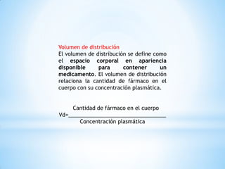 Volumen de distribución
El volumen de distribución se define como
el espacio corporal en apariencia
disponible para contener un
medicamento. El volumen de distribución
relaciona la cantidad de fármaco en el
cuerpo con su concentración plasmática.
Cantidad de fármaco en el cuerpo
Vd=_________________________________
Concentración plasmática
 
