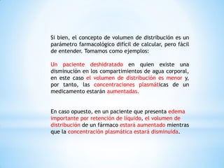 Si bien, el concepto de volumen de distribución es un
parámetro farmacológico difícil de calcular, pero fácil
de entender. Tomamos como ejemplos:
Un paciente deshidratado en quien existe una
disminución en los compartimientos de agua corporal,
en este caso el volumen de distribución es menor y,
por tanto, las concentraciones plasmáticas de un
medicamento estarán aumentadas.
En caso opuesto, en un paciente que presenta edema
importante por retención de líquido, el volumen de
distribución de un fármaco estará aumentado mientras
que la concentración plasmática estará disminuida.
 
