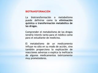 BIOTRANSFORMACIÓN
La biotransformación o metabolismo
puede definirse como la eliminación
química o transformación metabólica de
las drogas.
Comprender el metabolismo de las drogas
tendría interés tanto para el médico como
para el estudiante de medicina.
El metabolismo de un medicamento
influye no sólo en su modo de acción, sino
también proporciona la explicación de
reacciones adversas o explica la ineficacia
de algunos medicamentos teóricamente
muy prometedores.
 
