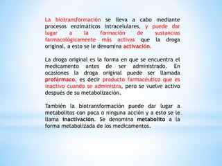 La biotransformación se lleva a cabo mediante
procesos enzimáticos intracelulares, y puede dar
lugar a la formación de sustancias
farmacológicamente más activas que la droga
original, a esto se le denomina activación.
La droga original es la forma en que se encuentra el
medicamento antes de ser administrado. En
ocasiones la droga original puede ser llamada
profármaco, es decir producto farmacéutico que es
inactivo cuando se administra, pero se vuelve activo
después de su metabolización.
También la biotransformación puede dar lugar a
metabolitos con poca o ninguna acción y a esto se le
llama inactivación. Se denomina metabolito a la
forma metabolizada de los medicamentos.
 