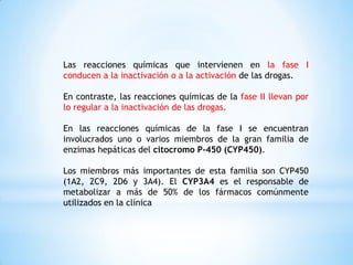 Las reacciones químicas que intervienen en la fase I
conducen a la inactivación o a la activación de las drogas.
En contraste, las reacciones químicas de la fase II llevan por
lo regular a la inactivación de las drogas.
En las reacciones químicas de la fase I se encuentran
involucrados uno o varios miembros de la gran familia de
enzimas hepáticas del citocromo P-450 (CYP450).
Los miembros más importantes de esta familia son CYP450
(1A2, 2C9, 2D6 y 3A4). El CYP3A4 es el responsable de
metabolizar a más de 50% de los fármacos comúnmente
utilizados en la clínica
 