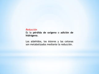 Reducción
Es la pérdida de oxígeno o adición de
hidrógeno.
Los aldehídos, los ésteres y las cetonas
son metabolizados mediante la reducción.
 