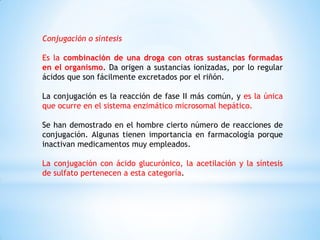 Conjugación o síntesis
Es la combinación de una droga con otras sustancias formadas
en el organismo. Da origen a sustancias ionizadas, por lo regular
ácidos que son fácilmente excretados por el riñón.
La conjugación es la reacción de fase II más común, y es la única
que ocurre en el sistema enzimático microsomal hepático.
Se han demostrado en el hombre cierto número de reacciones de
conjugación. Algunas tienen importancia en farmacología porque
inactivan medicamentos muy empleados.
La conjugación con ácido glucurónico, la acetilación y la síntesis
de sulfato pertenecen a esta categoría.
 