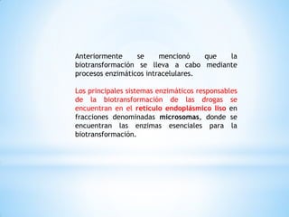 Anteriormente se mencionó que la
biotransformación se lleva a cabo mediante
procesos enzimáticos intracelulares.
Los principales sistemas enzimáticos responsables
de la biotransformación de las drogas se
encuentran en el retículo endoplásmico liso en
fracciones denominadas microsomas, donde se
encuentran las enzimas esenciales para la
biotransformación.
 