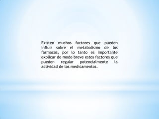 Existen muchos factores que pueden
influir sobre el metabolismo de los
fármacos, por lo tanto es importante
explicar de modo breve estos factores que
pueden regular potencialmente la
actividad de los medicamentos.
 