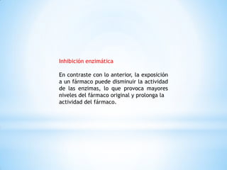 Inhibición enzimática
En contraste con lo anterior, la exposición
a un fármaco puede disminuir la actividad
de las enzimas, lo que provoca mayores
niveles del fármaco original y prolonga la
actividad del fármaco.
 