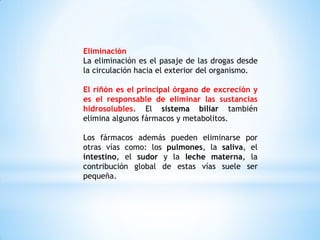 Eliminación
La eliminación es el pasaje de las drogas desde
la circulación hacia el exterior del organismo.
El riñón es el principal órgano de excreción y
es el responsable de eliminar las sustancias
hidrosolubles. El sistema biliar también
elimina algunos fármacos y metabolitos.
Los fármacos además pueden eliminarse por
otras vías como: los pulmones, la saliva, el
intestino, el sudor y la leche materna, la
contribución global de estas vías suele ser
pequeña.
 