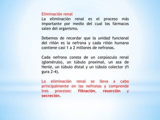 Eliminación renal
La eliminación renal es el proceso más
importante por medio del cual los fármacos
salen del organismo.
Debemos de recordar que la unidad funcional
del riñón es la nefrona y cada riñón humano
contiene casi 1 a 2 millones de nefronas.
Cada nefrona consta de un corpúsculo renal
(glomérulo), un túbulo proximal, un asa de
Henle, un túbulo distal y un túbulo colector (fi
gura 2-4).
La eliminación renal se lleva a cabo
principalmente en las nefronas y comprende
tres procesos: filtración, resorción y
secreción.
 