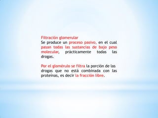 Filtración glomerular
Se produce un proceso pasivo, en el cual
pasan todas las sustancias de bajo peso
molecular, prácticamente todas las
drogas.
Por el glomérulo se filtra la porción de las
drogas que no está combinada con las
proteínas, es decir la fracción libre.
 