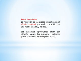 Resorción tubular
La resorción de las drogas se realiza en el
túbulo proximal que está constituido por
una membrana muy lipídica.
Las sustancias liposolubles pasan por
difusión pasiva, las sustancias ionizadas
pasan por medio de transporte activo.
 