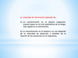 La velocidad de eliminación depende de:
a) La concentración en el plasma sanguíneo:
cuanto mayor es el nivel plasmático de la droga,
más rápida es su eliminación.
b) La concentración en el plasma a su vez depende
de la velocidad de absorción y también de la
fijación de las sustancias en el organismo.
 