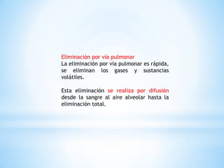 Eliminación por vía pulmonar
La eliminación por vía pulmonar es rápida,
se eliminan los gases y sustancias
volátiles.
Esta eliminación se realiza por difusión
desde la sangre al aire alveolar hasta la
eliminación total.
 