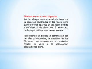 Eliminación en el tubo digestivo
Muchas drogas cuando se administran por
la boca son eliminadas en las heces, pero
parte de ellas aparece en las heces debido
a deficiencias de absorción. En este caso
no hay que estimar una excreción real.
Pero cuando las drogas se administran por
las vías parenterales, la totalidad de los
fármacos que aparece en las materias
fecales se debe a la eliminación
propiamente dicha.
 