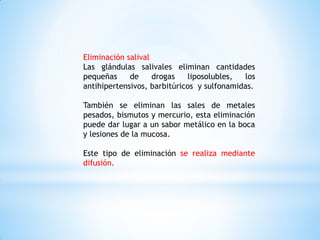 Eliminación salival
Las glándulas salivales eliminan cantidades
pequeñas de drogas liposolubles, los
antihipertensivos, barbitúricos y sulfonamidas.
También se eliminan las sales de metales
pesados, bismutos y mercurio, esta eliminación
puede dar lugar a un sabor metálico en la boca
y lesiones de la mucosa.
Este tipo de eliminación se realiza mediante
difusión.
 