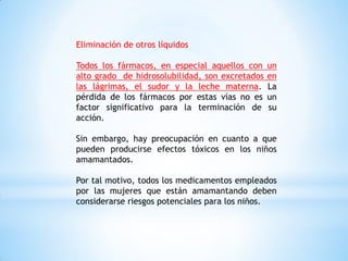Eliminación de otros líquidos
Todos los fármacos, en especial aquellos con un
alto grado de hidrosolubilidad, son excretados en
las lágrimas, el sudor y la leche materna. La
pérdida de los fármacos por estas vías no es un
factor significativo para la terminación de su
acción.
Sin embargo, hay preocupación en cuanto a que
pueden producirse efectos tóxicos en los niños
amamantados.
Por tal motivo, todos los medicamentos empleados
por las mujeres que están amamantando deben
considerarse riesgos potenciales para los niños.
 