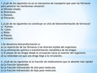 1.¿Cuál de los siguientes no es un mecanismo de transporte que usan los fármacos
para penetrar las membranas celulares?
a) Difusión simple.
b) Pinocitosis.
c) Ósmosis.
d) Filtración.
2.¿Cuál de los siguientes no constituye un sitio de biotransformación de fármacos?
a) Pulmón.
b) Colon.
c) Riñón
d) Plasma.
e) Corazón.
3.Se denomina biotransformación a:
a) La repartición de los fármacos a los diversos tejidos del organismo.
b) La eliminación química o transformación metabólica de las drogas.
c) El pasaje de las drogas desde la circulación hacia el exterior del organismo.
d) La velocidad con que una droga llega a la circulación.
4. ¿Cuál de las siguientes es la fracción de medicamento que se absorbe más rápido?
a) La fracción liposoluble.
b) La fracción hidrosoluble de alto peso molecular.
c) La fracción hidrosoluble de bajo peso molecular.
 
