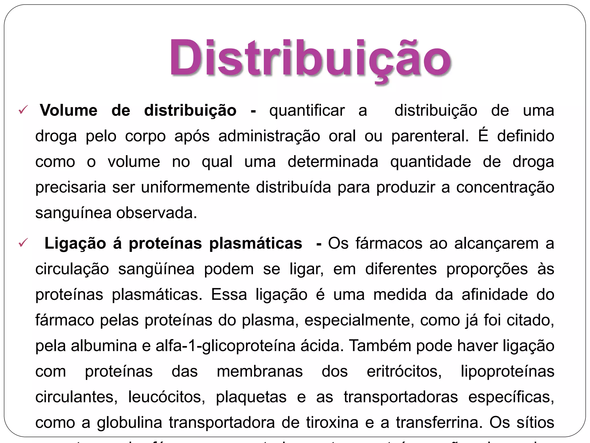 Distribuição
 Volume de distribuição - quantificar a distribuição de uma
droga pelo corpo após administração oral ou parenteral. É definido
como o volume no qual uma determinada quantidade de droga
precisaria ser uniformemente distribuída para produzir a concentração
sanguínea observada.
 Ligação á proteínas plasmáticas - Os fármacos ao alcançarem a
circulação sangüínea podem se ligar, em diferentes proporções às
proteínas plasmáticas. Essa ligação é uma medida da afinidade do
fármaco pelas proteínas do plasma, especialmente, como já foi citado,
pela albumina e alfa-1-glicoproteína ácida. Também pode haver ligação
com proteínas das membranas dos eritrócitos, lipoproteínas
circulantes, leucócitos, plaquetas e as transportadoras específicas,
como a globulina transportadora de tiroxina e a transferrina. Os sítios
 
