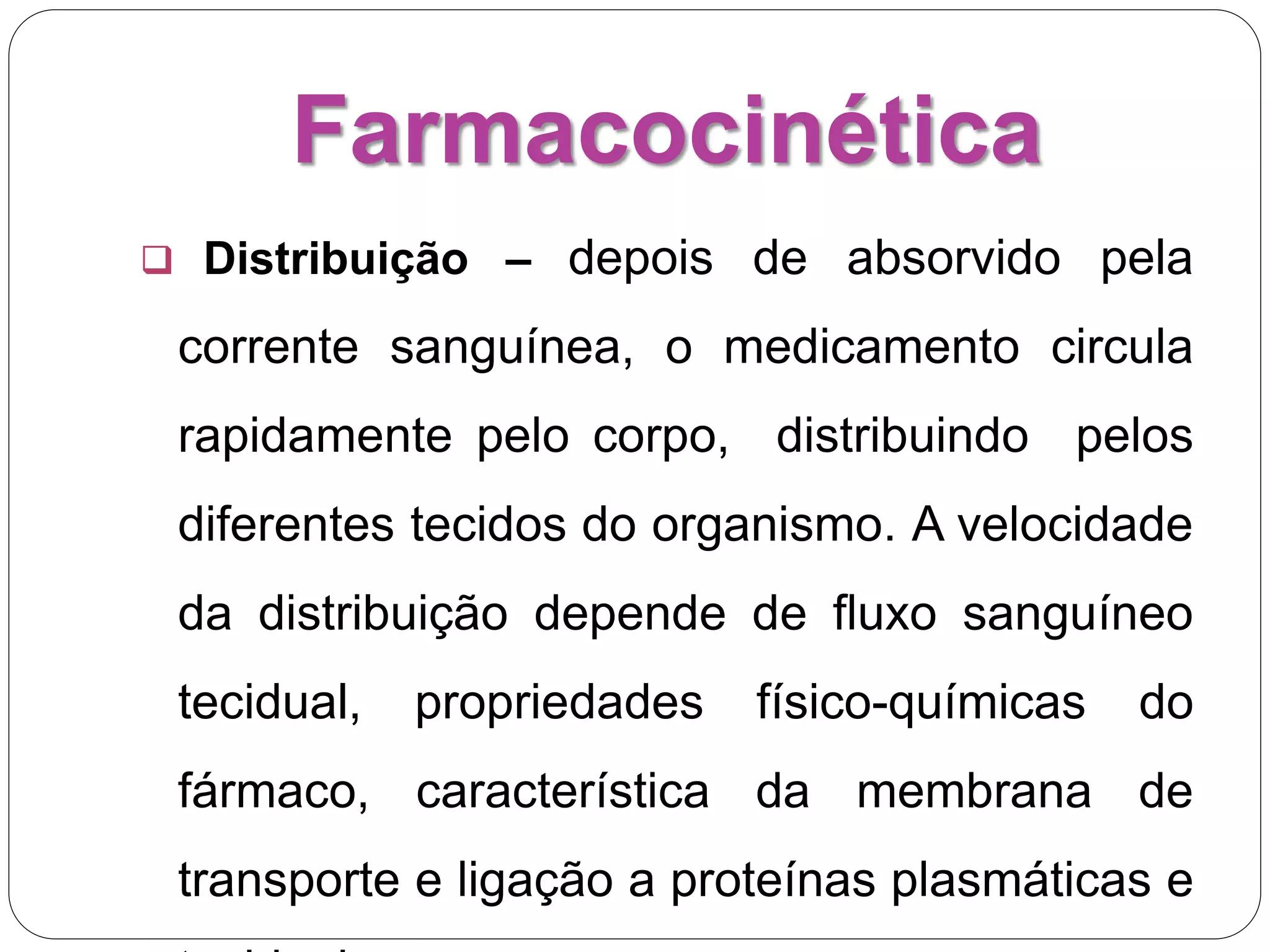 Farmacocinética
 Distribuição – depois de absorvido pela
corrente sanguínea, o medicamento circula
rapidamente pelo corpo, distribuindo pelos
diferentes tecidos do organismo. A velocidade
da distribuição depende de fluxo sanguíneo
tecidual, propriedades físico-químicas do
fármaco, característica da membrana de
transporte e ligação a proteínas plasmáticas e
 