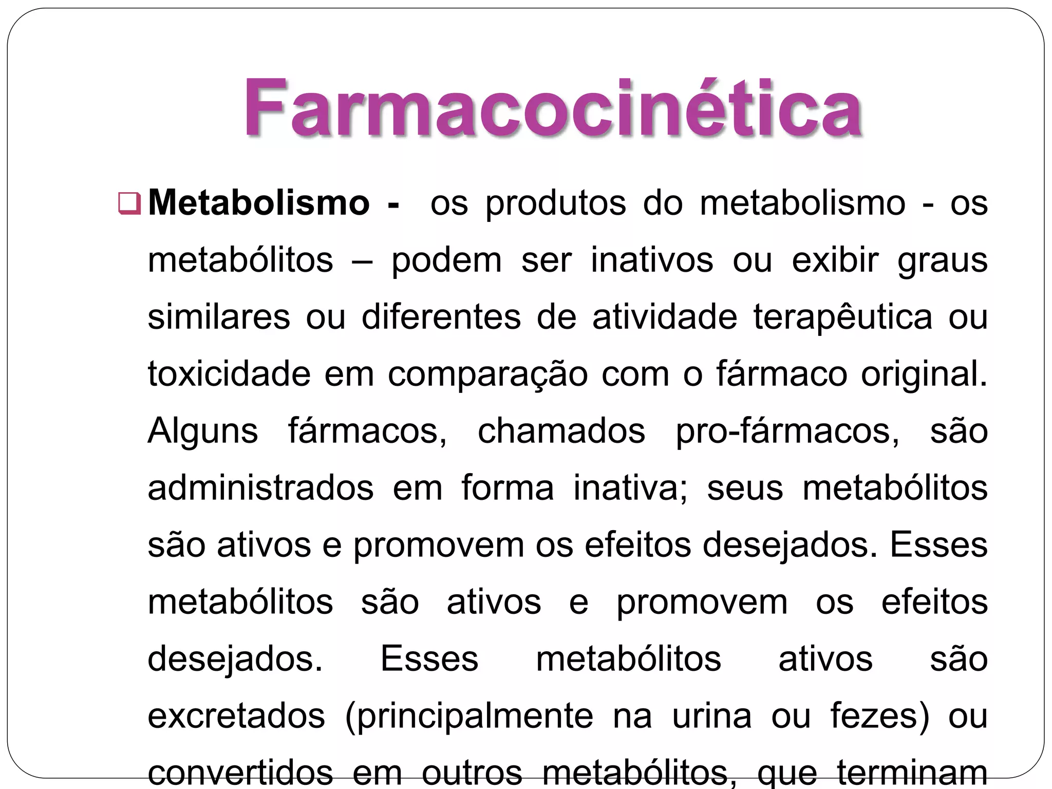 Farmacocinética
Metabolismo - os produtos do metabolismo - os
metabólitos – podem ser inativos ou exibir graus
similares ou diferentes de atividade terapêutica ou
toxicidade em comparação com o fármaco original.
Alguns fármacos, chamados pro-fármacos, são
administrados em forma inativa; seus metabólitos
são ativos e promovem os efeitos desejados. Esses
metabólitos são ativos e promovem os efeitos
desejados. Esses metabólitos ativos são
excretados (principalmente na urina ou fezes) ou
convertidos em outros metabólitos, que terminam
 