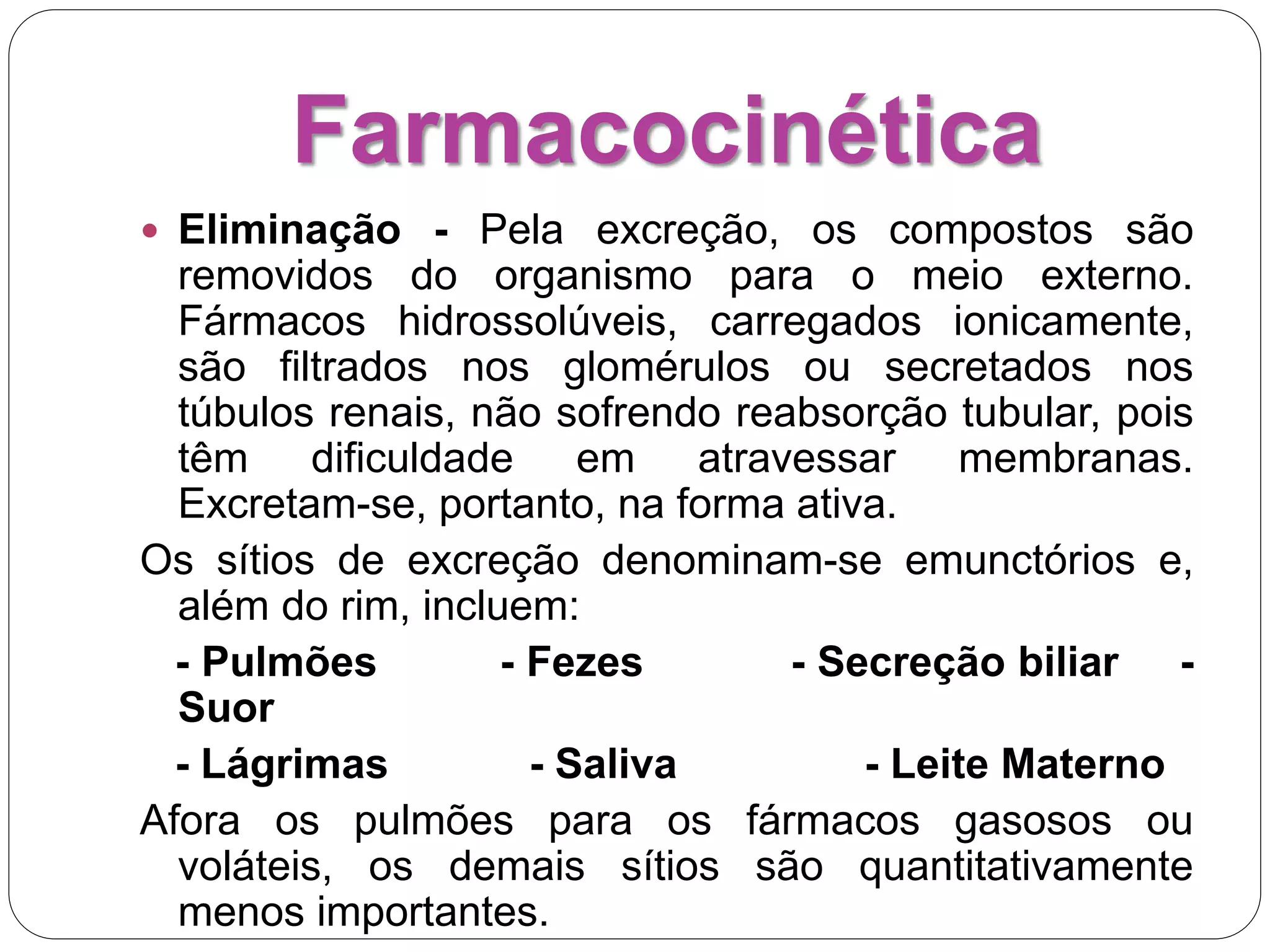 Farmacocinética
 Eliminação - Pela excreção, os compostos são
removidos do organismo para o meio externo.
Fármacos hidrossolúveis, carregados ionicamente,
são filtrados nos glomérulos ou secretados nos
túbulos renais, não sofrendo reabsorção tubular, pois
têm dificuldade em atravessar membranas.
Excretam-se, portanto, na forma ativa.
Os sítios de excreção denominam-se emunctórios e,
além do rim, incluem:
- Pulmões - Fezes - Secreção biliar -
Suor
- Lágrimas - Saliva - Leite Materno
Afora os pulmões para os fármacos gasosos ou
voláteis, os demais sítios são quantitativamente
menos importantes.
 