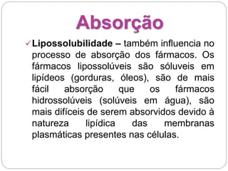 Absorção
Lipossolubilidade – também influencia no
processo de absorção dos fármacos. Os
fármacos lipossolúveis são sóluveis em
lipídeos (gorduras, óleos), são de mais
fácil absorção que os fármacos
hidrossolúveis (solúveis em água), são
mais difíceis de serem absorvidos devido à
natureza lipídica das membranas
plasmáticas presentes nas células.
 