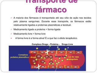 Transporte de
fármaco
 A maioria dos fármacos é transportada até seu sítio de ação nos tecidos
pelo plasma sanguíneo. Durante esse transporte, os fármacos estão
relativamente ligados a proteínas plasmáticas e tecidual.
 Medicamento ligado a proteína = forma ligada
 Medicamento livre = forma livre
 A forma livre é a forma ativa! É a que faz o efeito terapêutico.
Complexo Droga – Proteína - Droga Livre
Proteína - Droga Livre
 