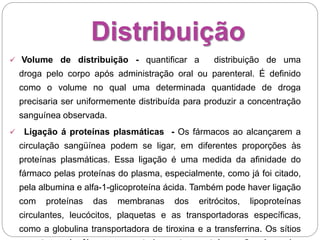 Distribuição
 Volume de distribuição - quantificar a distribuição de uma
droga pelo corpo após administração oral ou parenteral. É definido
como o volume no qual uma determinada quantidade de droga
precisaria ser uniformemente distribuída para produzir a concentração
sanguínea observada.
 Ligação á proteínas plasmáticas - Os fármacos ao alcançarem a
circulação sangüínea podem se ligar, em diferentes proporções às
proteínas plasmáticas. Essa ligação é uma medida da afinidade do
fármaco pelas proteínas do plasma, especialmente, como já foi citado,
pela albumina e alfa-1-glicoproteína ácida. Também pode haver ligação
com proteínas das membranas dos eritrócitos, lipoproteínas
circulantes, leucócitos, plaquetas e as transportadoras específicas,
como a globulina transportadora de tiroxina e a transferrina. Os sítios
 