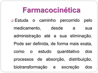 Farmacocinética
 Estuda o caminho percorrido pelo
medicamento, desde a sua
administração até a sua eliminação.
Pode ser definida, de forma mais exata,
como o estudo quantitativo dos
processos de absorção, distribuição,
biotransformação e excreção dos
 