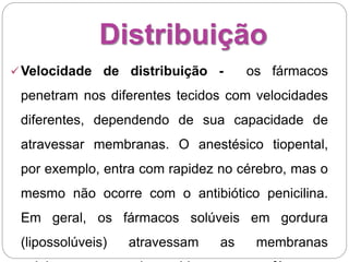 Distribuição
Velocidade de distribuição - os fármacos
penetram nos diferentes tecidos com velocidades
diferentes, dependendo de sua capacidade de
atravessar membranas. O anestésico tiopental,
por exemplo, entra com rapidez no cérebro, mas o
mesmo não ocorre com o antibiótico penicilina.
Em geral, os fármacos solúveis em gordura
(lipossolúveis) atravessam as membranas
 