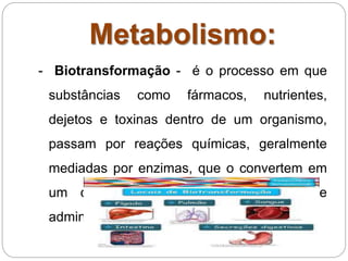 Metabolismo:
- Biotransformação - é o processo em que
substâncias como fármacos, nutrientes,
dejetos e toxinas dentro de um organismo,
passam por reações químicas, geralmente
mediadas por enzimas, que o convertem em
um composto diferente do originalmente
administrado.
 