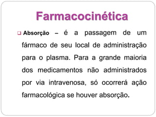 Farmacocinética
 Absorção – é a passagem de um
fármaco de seu local de administração
para o plasma. Para a grande maioria
dos medicamentos não administrados
por via intravenosa, só ocorrerá ação
farmacológica se houver absorção.
 