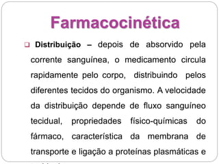 Farmacocinética
 Distribuição – depois de absorvido pela
corrente sanguínea, o medicamento circula
rapidamente pelo corpo, distribuindo pelos
diferentes tecidos do organismo. A velocidade
da distribuição depende de fluxo sanguíneo
tecidual, propriedades físico-químicas do
fármaco, característica da membrana de
transporte e ligação a proteínas plasmáticas e
 