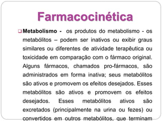 Farmacocinética
Metabolismo - os produtos do metabolismo - os
metabólitos – podem ser inativos ou exibir graus
similares ou diferentes de atividade terapêutica ou
toxicidade em comparação com o fármaco original.
Alguns fármacos, chamados pro-fármacos, são
administrados em forma inativa; seus metabólitos
são ativos e promovem os efeitos desejados. Esses
metabólitos são ativos e promovem os efeitos
desejados. Esses metabólitos ativos são
excretados (principalmente na urina ou fezes) ou
convertidos em outros metabólitos, que terminam
 