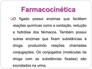 Farmacocinética
O fígado possui enzimas que facilitam
reações químicas como a oxidação, redução
e hidrólise dos fármacos. Também possui
outras enzimas que fixam substâncias à
droga, produzindo reações chamadas
conjugações. Os conjugados (moléculas da
droga com as substâncias fixadas) são
excretados na urina.
 