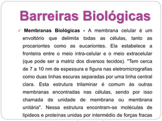 Barreiras Biológicas
 Membranas Biológicas - A membrana celular é um
envoltório que delimita todas as células, tanto as
procariontes como as eucariontes. Ela estabelece a
fronteira entre o meio intra-celular e o meio extracelular
(que pode ser a matriz dos diversos tecidos). "Tem cerca
de 7 a 10 nm de espessura e figura nas eletromicrografias
como duas linhas escuras separadas por uma linha central
clara. Esta estrutura trilaminar é comum às outras
membranas encontradas nas células, sendo por isso
chamada de unidade de membrana ou membrana
unitária". Nessa estrutura encontram-se moléculas de
lipideos e proteínas unidas por intermédio de forças fracas
 