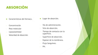 ABSORCIÓN
 Características del fármaco.
- Concentración
- Peso molecular
- Liposolubilidad
- Velocidad de Absorción
 Lugar de absorción.
- Vía de administración.
- Sitio de absorción.
- Tiempo de contacto con la
superficie.
- Superficie de absorción.
- Espesor de la membrana.
- Flujo Sanguíneo.
- PH.
 