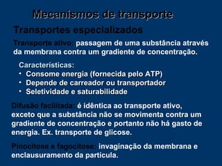 Mecanismos de transporte Transportes especializados Difusão facilitada:  é idêntica ao transporte ativo, exceto que a substância não se movimenta contra um gradiente de concentração e portanto não há gasto de energia. Ex. transporte de glicose.  Transporte ativo:  passagem de uma substância através da membrana contra um gradiente de concentração. Pinocitose e fagocitose:  invaginação da membrana e enclausuramento da partícula. Características:  Consome energia (fornecida pelo ATP) Depende de carreador ou transportador Seletividade e saturabilidade 