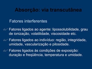 Fatores ligados ao agente: lipossolubilidade, grau de ionização, volatilidade, viscosidade etc. Fatores ligados ao indivíduo: região, integridade, umidade, vascularização e pilosidade. Fatores ligados às condições de exposição: duração e freqüência, temperatura e umidade.  Fatores interferentes Absorção: via transcutânea 