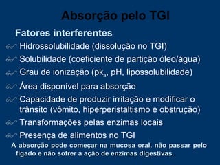 Hidrossolubilidade (dissolução no TGI) Solubilidade (coeficiente de partição óleo/água) Grau de ionização (pk a , pH, lipossolubilidade) Área disponível para absorção Capacidade de produzir irritação e modificar o trânsito (vômito, hiperperistaltismo e obstrução) Transformações pelas enzimas locais Presença de alimentos no TGI A absorção pode começar na mucosa oral, não passar pelo fígado e não sofrer a ação de enzimas digestivas. Fatores interferentes Absorção pelo TGI 
