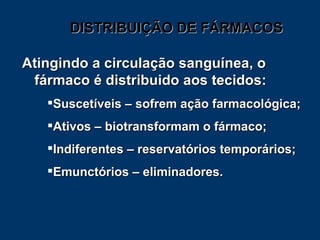 DISTRIBUIÇÃO DE FÁRMACOS Atingindo a circulação sanguínea, o fármaco é distribuido aos tecidos: Suscetíveis – sofrem ação farmacológica; Ativos – biotransformam o fármaco; Indiferentes – reservatórios temporários; Emunctórios – eliminadores. 