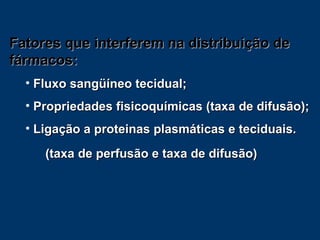 Fatores que interferem na distribuição de fármacos: Fluxo sangüíneo tecidual; Propriedades fisicoquímicas (taxa de difusão); Ligação a proteinas plasmáticas e teciduais. (taxa de perfusão e taxa de difusão) 